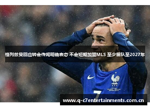 格列兹曼回应转会传闻明确表态 不会短期加盟MLS 至少留队至2027年